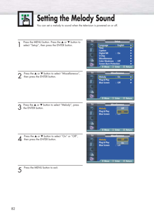 Page 8282
1
Press the MENU button. Press the ▲or ▼button to
select “Setup”, then press the ENTER button. 
2 
Press the ▲or ▼button to select “Miscellaneous”,
then press the ENTER button.
3
Press the ▲or ▼button to select “Melody”, press
the ENTER button.
4 
Press the ▲or ▼button to select “On” or “Off”, 
then press the ENTER button.
5 
Press the MENU button to exit.
Setting the Melody Sound
You can set a melody to sound when the television is powered on or off.
Language : English√
Time√
Caption√
Digital NR :...