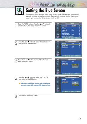 Page 8383
Setting the Blue Screen
If no signal is being received or the signal is very weak, a blue screen automatically
replaces the noisy picture background. If you wish to continue viewing the original
picture, you must set the “Blue Screen“ mode to “Off“.
1
Press the MENU button. Press the ▲or ▼button to
select “Setup”, then press the ENTER button.
2 
Press the ▲or ▼button to select “Miscellaneous”,
then press the ENTER button.
3
Press the ▲or ▼button to select “Blue Screen”,
Press the ENTER button.
4...