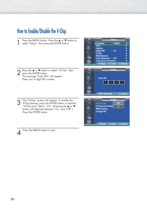 Page 8686
How to Enable/Disable the V-Chip
1
Press the MENU button. Press the ▲or ▼button to
select “Setup”, then press the ENTER button. 
2
Press the ▲or ▼button to select “V-Chip”, then
press the ENTER button.
The message “Enter PIN” will appear. 
Enter your 4 digit PIN number. 
3
The “V-Chip” screen will appear. To enable the 
V-Chip feature, press the ENTER button so that the 
“V-Chip Lock” field is “On”. (Pressing the ▲or ▼
button will alternate between “On” and “Off”.) 
Press the ENTER button.
4 
Press...