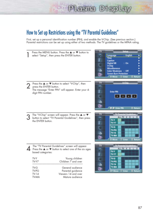 Page 8787
How to Set up Restrictions using the “TV Parental Guidelines”
First, set up a personal identification number (PIN), and enable the V-Chip. (See previous section.)
Parental restrictions can be set up using either of two methods: The TV guidelines or the MPAA rating.
1
Press the MENU button. Press the ▲or ▼button to
select “Setup”, then press the ENTER button.
2 
Press the ▲or ▼button to select “V-Chip”, then 
press the ENTER button.
The message “Enter PIN” will appear. Enter your 4- 
digit PIN number....