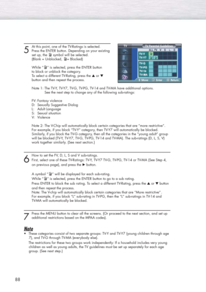 Page 8888
5
At this point, one of the TV-Ratings is selected.
Press the ENTER button. Depending on your existing
set up, the symbol will be selected.
(Blank = Unblocked, = Blocked)
While “ ” is selected, press the ENTER button 
to block or unblock the category.
To select a different TV-Rating, press the ▲or ▼
button and then repeat the process.
Note 1: The TV-Y, TV-Y7, TV-G, TV-PG, TV-14 and TV-MA have additional options. 
See the next step to change any of the following sub-ratings:
FV: Fantasy violence
D:...