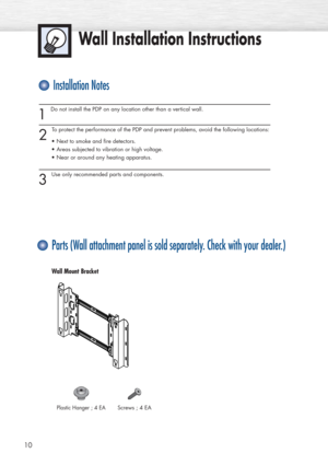 Page 10Wall Installation Instructions
1 
Do not install the PDP on any location other than a vertical wall.
2 
To protect the performance of the PDP and prevent problems, avoid the following locations:
• Next to smoke and fire detectors.
• Areas subjected to vibration or high voltage.
• Near or around any heating apparatus.
3 
Use only recommended parts and components.
10
Installation Notes
Parts (Wall attachment panel is sold separately. Check with your dealer.)
Screws ; 4 EAPlastic Hanger ; 4 EA
Wall Mount...