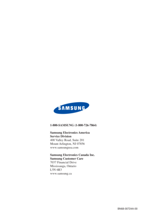 Page 96BN68-00724A-00
1-800-SAMSUNG (1-800-726-7864)
Samsung Electronics America 
Service Division
400 Valley Road, Suite 201
Mount Arlington, NJ 07856
www.samsungusa.com
Samsung Electronics Canada Inc. 
Samsung Customer Care  
7037 Financial Drive  
Mississauga, Ontario  
L5N 6R3
www.samsung.ca 