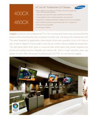 Page 1
400CX
460CX
40" and 46" Professional LCD Displays
• Built-in digital TV tuner allows you to display over-the-air programming  without any additional equipment
•  High-gloss piano-black finish adds a professional look and feel
•  Hidden speakers mean no external speakers to wire and mount
•  Designed for commercial environments requiring up to 24 hour-a-day operation
• Built-in RS232C interface can control video walls up to 5 monitors by 5
• VESA wall mount compatible
• Full HD support (460CX)...