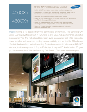 Page 1
400CXn
460CXn
40" and 46" Professional LCD Displays
• Built-in digital TV tuner allows you to display over-the-air programming
•  Professional LCD displays with TV tuners offer features that enable them to 
handle harsh environments that consumer TVs aren’t designed for
•  High-gloss piano black finish adds a consumer look and feel
•  Built-in RS-232C interface allows you to easily control up to 25 displays from 
your PC with Samsung’s MDC software
•  Built-in PC enables MagicInfo
™ Pro, to...