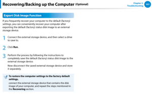 Page 102100101Chapter 5.   
Troubleshooting
Export Disk Image Function
If you frequently recover your computer to the default (factory) 
settings, you can conveniently recover your computer after 
exporting the default (factory) status disk image to an external 
storage device.
1
 Connect the external storage device, and then select a drive 
to save to.
2
 Click Run. 
3
 Perform the process by following the instructions to 
completely save the default (factory) status disk image to the 
external storage device....