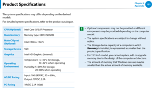 Page 132130131Chapter 6 
Appendix
The system specifications may differ depending on the derived 
models.
For detailed system specifications, refer to the product catalogue.
CPU (Optional)Intel Core i3/i5/i7 Processor
Main Memory Memory type: DDR3 SDRAM
Main Chipset 
(Optional) Intel HM65 / HM75
Storage Device SSD
Graphics Intel HD Graphics (Internal)
Operating 
Environment
Temperature:   -5~40°C for storage,  
10~32°C when operating
Humidity:   5~90% for storage,  
20~80% when operating
AC/DC Rating Input:...