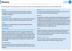Page 134132133Chapter 6 
AppendixGlossary
The Glossary lists the terminologies used in this User Guide. For terminologies other than these, look in Windows Help.
Backup
A way to save the current data to restore it later if necessary. 
A backup is a way to restore computer data when the data or 
computer is damaged.
Chargeable USB
This program enables supplying power to a specific USB port when 
the system is in power saving mode, hibernation mode or off.
Client
This refers to a computer that uses a shared...
