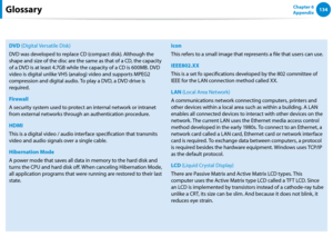 Page 135134Chapter 6 
Appendix
DVD (Digital Versatile Disk)
DVD was developed to replace CD (compact disk). Although the 
shape and size of the disc are the same as that of a CD, the capacity 
of a DVD is at least 4.7GB while the capacity of a CD is 600MB. DVD 
video is digital unlike VHS (analog) video and supports MPEG2 
compression and digital audio. To play a DVD, a DVD drive is 
required.
Firewall
A security system used to protect an internal network or intranet 
from external networks through an...