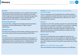 Page 136134135Chapter 6 
Appendix
Network
A group of computers and devices, such as printers and scanners, 
connected by a communications link. A network can be either 
small or large and can be connected permanently through cables 
or temporarily through telephone lines or wireless links. The 
biggest network is the Internet, a worldwide network.
Network Administrator
A user who plans, configures and manages network operations. 
Sometimes, a network administrator is called a system 
administrator.
Notification...