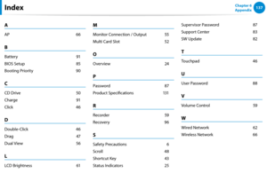Page 138136137Chapter 6 
AppendixIndex
A
AP 66
B
Battery  91
BIOS Setup 85
Booting Priority 90
C
CD Drive  50
Charge  91
Click 46
D
Double-Click 46
Drag  47
Dual View 56
L
LCD Brightness  61
M
Monitor Connection / Output 55
Multi Card Slot 52
O
Overview  24
P
Password 87
Product Specifications 131
R
Recorder  59
Recovery 96
S
Safety Precautions    6
Scroll 48
Shortcut Key  43
Status Indicators 25
Supervisor Password  87
Support Center 83
SW Update  82
T
Touchpad 46
U
User Password  88
V
Volume Control  59
W...