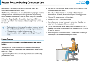 Page 222021Chapter 1 
Getting StartedProper Posture During Computer Use
Maintaining a proper posture during computer use is very 
important to prevent physical harm.
The following instructions are about maintaining a proper posture 
during computer use developed through human engineering. 
Please read and follow them carefully when using the computer.
Otherwise, the probability of repetitive strain injury (RSI) from 
repeated operations may increase and serious physical harm may 
be caused.
The instructions in...