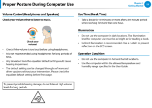 Page 242223Chapter 1 
Getting StartedProper Posture During Computer Use
Volume Control (Headphones and Speakers)
Check your volume first to listen to music.
Check your  volume!
Check if the volume is too loud before using headphones.• 
It is not recommended using headphones for long periods of • 
time.
Any deviation from the equalizer default setting could cause • 
hearing impairment.
The default setting can be changed through software and • 
driver updates without your intervention. Please check the 
equalizer...