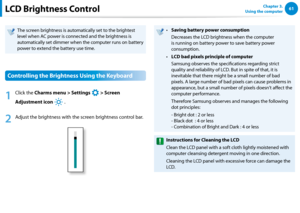Page 626061Chapter 3.  
Using the computerLCD Brightness Control
The screen brightness is automatically set to the brightest 
level when AC power is connected and the brightness is 
automatically set dimmer when the computer runs on battery 
power to extend the battery use time.
Controlling the Brightness Using the Keyboard
1
 Click the Charms menu > Settings 
á*

=ò
¹
…v
 > Screen 
Adjustment icon 
)½
 .
2
 Adjust the brightness with the screen brightness control bar.
Saving battery power consumption•...