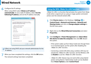 Page 6564Chapter 3.  
Using the computerWired Network
6
 Configure the IP settings.
When using DHCP, select Obtain an IP address 
automatically. To use a static IP address, select Use the 
following IP address, and set the IP address manually.
When not using DHCP, ask your network administrator for the 
IP address.
7
 When you have completed the settings, click the OK button.
The network settings have been completed.
Using the WOL (Wake On LAN) function
 is a function that activates the system from Sleep 
mode...