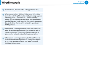 Page 666465Chapter 3.  
Using the computerWired Network
For Windows 8, Wake On LAN is not supported by Ping.
When connected to a 100Mbps/1Gbps wired LAN and the 
computer exits Sleep/hibernation mode, a message appears 
informing you of a connection to a 10Mbps/100Mbps 
wired LAN. This happens because when the computer exits 
standby/hibernate mode, restoring the network takes about 
3 seconds. When the network is restored, it operates at 
100Mbps/1Gbps.
When system is running on battery, some time it may take...