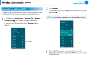 Page 686667Chapter 3.  
Using the computerWireless Network (Optional)
Connecting to a Wireless LAN
If there is an AP, you can connect to the Internet via the AP using 
the Wireless LAN connection method provided by Windows.
1
 If you click the Charms menu > Settings 
á*

=ò
¹
…v
 > Network 
Connections  icon, a list of available APs appears.
If you select an AP to connect to, the Connect button 
appears.
AP List
2
 Click Connect.
If a network key is set for the AP, enter the network key and 
then click...