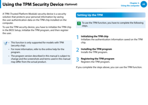 Page 706869Chapter 3.  
Using the computerUsing the TPM Security Device (Optional)
A TPM (Trusted Platform Module) security device is a security 
solution that protects your personal information by saving 
the user authentication data on the TPM chip installed on the 
computer.
To use the TPM security device, you have to initialize the TPM chip 
in the BIOS Setup, initialize the TPM program, and then register 
the user.
This function is only supported for models with TPM • 
(security chip).
For more...