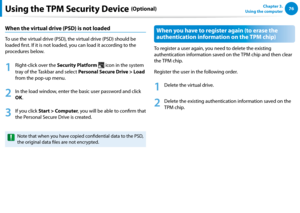 Page 7776Chapter 3.  
Using the computerUsing the TPM Security Device (Optional)
When the virtual drive (PSD) is not loaded
To use the virtual drive (PSD), the virtual drive (PSD) should be 
loaded first. If it is not loaded, you can load it according to the 
procedures below.
1
 Right-click over the Security Platform  icon in the system 
tray of the Taskbar and select Personal Secure Drive > Load 
from the pop-up menu.
2
 In the load window, enter the basic user password and click 
OK.
3
 If you click Start >...