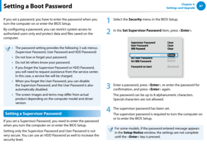 Page 888687Chapter 4. 
Settings and UpgradeSetting a Boot Password
If you set a password, you have to enter the password when you 
turn the computer on or enter the BIOS Setup.
By configuring a password, you can restrict system access to 
authorized users only and protect data and files saved on the 
computer.
The password setting provides the following 3 sub menus.• 
(Supervisor Password, User Password and HDD Password)
Do not lose or forget your password. • 
Do not let others know your password.• 
If you...