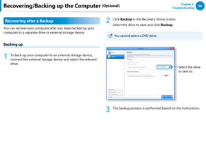 Page 9998Chapter 5.   
Troubleshooting
Recovering after a Backup
You can recover your computer after you have backed up your 
computer to a separate drive or external storage device.
Backing up
1
 To back up your computer to an external storage device, 
connect the external storage device and select the relevant 
drive. 
2
 Click Backup in the Recovery Home screen.
Select the drive to save and click Backup. 
You cannot select a DVD drive.
Select the drive 
to save to.
3
 The backup process is performed based on...