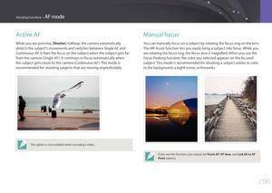 Page 101100
Shooting Functions > AF mode
Active AF
While you are pressing [Shutter] halfway, the camera automatically 
detects the subject‘s movements and switches between Single AF and 
Continuous AF. It fixes the focus on the subject when the subject gets far 
from the camera (Single AF). It continues to focus automatically when 
the subject gets closer to the camera (Continuous AF). This mode is 
recommended for shooting subjects that are moving unpredictably.
This option is not available when recording a...