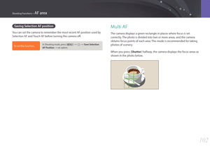 Page 103102
Shooting Functions > AF area
Saving Selection AF position
You can set the camera to remember the most recent AF position used by 
Selection AF and Touch AF before turning the camera off.
To set this function, In Shooting mode, press [m] : b : Save Selection 
AF Position 
: an option.
Multi AF
The camera displays a green rectangle in places where focus is set 
correctly. The photo is divided into two or more areas, and the camera 
obtains focus points of each area. This mode is recommended for...