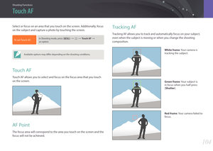 Page 105Shooting Functions
104104
Shooting FunctionsShooting Functions
Tracking AF
Tracking AF allows you to track and automatically focus on your subject, 
even when the subject is moving or when you change the shooting 
composition.
White frame: Your camera is 
tracking the subject.
Green frame : Your subject is 
in focus when you half-press 
[Shutter].
Red frame : Your camera failed to 
focus.
Select or focus on an area that you touch on the screen. Additionally, focus 
on the subject and capture a photo by...