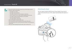Page 106105
Shooting Functions > Touch AF
One touch shot
You can capture a photo with the touch of your finger. As you touch a 
subject, the camera focuses on the subject automatically and captures a 
photo.
• If you do not select a focus area, the Auto Focus function does not work.
• Tracking a subject may fail when:
 -The subject is too small.
 -The subject moves irregularly.
 -The subject is backlit or you are shooting in a dark place.
 -Colors or patterns on the subject and the background are the same.
 -The...