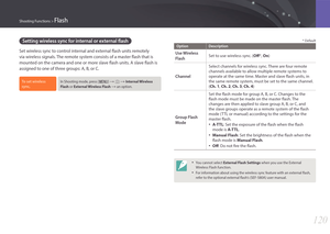 Page 121120
Shooting Functions > Flash
Setting wireless sync for internal or external flash
Set wireless sync to control internal and external flash units remotely 
via wireless signals. The remote system consists of a master flash that is 
mounted on the camera and one or more slave flash units. A slave flash is 
assigned to one of three groups: A, B, or C.
To set wireless 
sync,In Shooting mode, press [m] : b : Internal Wireless 
Flash or External Wireless Flash 
: an option.
* Default
Option Description...