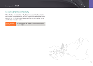Page 122121
Shooting Functions > Flash
Locking the flash intensity
When the flash mode is set to A-TTL, the camera automatically calculates 
the optimum exposure through pre-flash. If the exposure is not calculated 
correctly, use the FEL function. The pre-flash fires on the area that you set 
and the flash intensity is locked.
To lock the flash 
intensity,Set the function of [a] to FEL : focus on the exposure area 
: press [a]. 