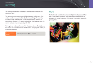 Page 123Shooting Functions
122122
Shooting FunctionsShooting Functions
The metering mode refers to the way in which a camera measures the 
quantity of light.
The camera measures the amount of light in a scene, and in many of its 
modes, uses the measurement to adjust various settings. For example, 
if a subject looks darker than its actual color, the camera captures an 
overexposed photo of it. If a subject looks lighter than its actual color, the 
camera captures an underexposed photo of it.
The brightness and...