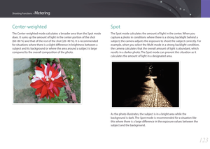 Page 124123
Shooting Functions > Metering
Center-weighted
The Center-weighted mode calculates a broader area than the Spot mode 
does. It sums up the amount of light in the center portion of the shot 
(60–80 %) and that of the rest of the shot (20–40 %). It is recommended 
for situations where there is a slight difference in brightness between a 
subject and its background or where the area around a subject is large 
compared to the overall composition of the photo.
Spot
The Spot mode calculates the amount of...