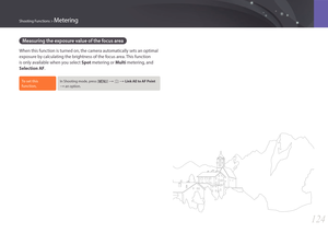 Page 125124
Shooting Functions > Metering
Measuring the exposure value of the focus area 
When this function is turned on, the camera automatically sets an optimal 
exposure by calculating the brightness of the focus area. This function 
is only available when you select Spot metering or Multi metering, and 
Selection AF.
To set this 
function, In Shooting mode, press [m] : b : Link AE to AF Point  
: an option. 