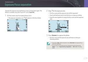 Page 130Shooting Functions
129129
Shooting FunctionsShooting Functions
Separate the exposure area and the focus area or merge them again. This 
feature is available only when Touch AF is set to Touch AF.
1 On the screen, touch an area to focus on it.
• The exposure separation icon  will appear on the focus frame.
2 Drag  to the exposure area.
• The focus area and the exposure area will be separated.
• Touch and hold each area to lock the focus or exposure setting.
• Drag the areas together to merge the focus...