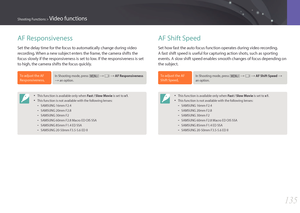 Page 136135
Shooting Functions > Video functions
AF Shift Speed
Set how fast the auto focus function operates during video recording. 
A fast shift speed is useful for capturing action shots, such as sporting 
events. A slow shift speed enables smooth changes of focus depending on 
the subject.
To adjust the AF 
Shift Speed,In Shooting mode, press [m] → g → AF Shift Speed → 
an option.
• This function is available only when Fast / Slow Movie is set to x1.
• This function is not available with the following...