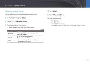 Page 146145
Playback/Editing > Viewing photos
Viewing a slide show
You can view photos in a slide show and apply various effects.
1 In Playback mode, press [m].
2 Select z : Slide Show Options.
3 Select a slide show effect option.
• Skip to step 4 to start a slide show with no effects.
* Default
OptionDescription
Play ModeSet to play a slide show once or repeatedly. 
(One Play*, Repeat)
IntervalSet the interval between photos.  
(1 sec*, 3 sec, 5 sec, 10 sec)
Effect• Set a scene change effect between photos.
•...