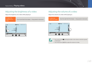 Page 149148
Playback/Editing > Playing videos
Adjusting the brightness of a video
Adjust the brightness of a video while playing it.
To adjust the 
brightness of a 
video,
 Touch the left half of the display : drag upward or downward.
MenuStopCapture
Adjusting the volume of a video
Adjust the volume of a video while playing it.
To adjust the 
volume of a video, Touch the right half of the display : drag upward or downward.
MenuStopCapture
• You can also touch  and drag the slider on the volume control bar...