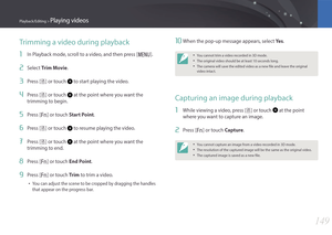 Page 150149
Playback/Editing > Playing videos
10 When the pop-up message appears, select Ye s.
• You cannot trim a video recorded in 3D mode.
• The original video should be at least 10 seconds long.
• The camera will save the edited video as a new file and leave the original 
video intact.
Capturing an image during playback
1 While viewing a video, press [ o] or touch  at the point 
where you want to capture an image.
2 Press [f] or touch Capture.
• You cannot capture an image from a video recorded in 3D mode.
•...