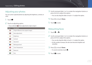 Page 153152
Playback/Editing > Editing photos
Adjusting your photos
You can correct captured photos by adjusting the brightness, contrast, or 
color.
1 Touch .
2 Touch an adjusting option.
• If you selected  (Auto adjustment), skip to step 4.
IconDescription
Original (Reset to the original image.)
Auto adjustment
Brightness
Contrast
Saturation
RGB adjustment
Color Temperature
Exposure
Hue
3 Scroll command dials 1 or 2 or rotate the navigation button or 
press [e/e] to adjust the option.
• You can also drag the...