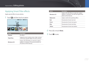 Page 154153
Playback/Editing > Editing photos
Applying Smart Filter effects
Apply special effects to your photos.
1 Touch , and then touch an option.
Menu
Smart Filter : VignettingCancel Done
Option
Description
OriginalNo effect
VignettingApply the retro-looking colors, high contrast, 
and strong vignette effect of Lomo cameras.
Miniature (H)
Apply a tilt-shift effect to make the subject 
appear in miniature. The top and bottom of 
the photo will be blurred.
OptionDescription
Miniature (V)
Apply a tilt-shift...