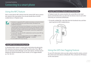 Page 156155
Connecting & Transferring
Connecting to a smart phone
Using NFC features in Playback mode (Photo Beam)
In Playback mode, the camera transfers the current files to the smart 
phone automatically when you place the two devices close to each other 
while they are connected via Bluetooth.
• To transfer multiple files, select files from the thumbnail view, and then 
read a tag from an NFC-enabled device.
Using the GPS Geo Tagging Feature
To save GPS information when you take a photo using the camera,...