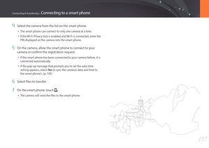 Page 158157
Connecting & Transferring > Connecting to a smart phone
4 Select the camera from the list on the smart phone.
• The smart phone can connect to only one camera at a time.
• If the Wi-Fi Privacy lock is enabled and Wi-Fi is connected, enter the 
PIN displayed on the camera into the smart phone.
5 On the camera, allow the smart phone to connect to your 
camera or confirm the registration request.
• If the smart phone has been connected to your camera before, it is 
connected automatically.
• If the...