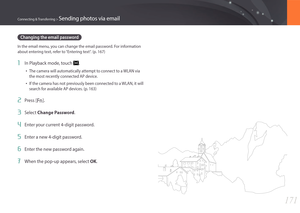 Page 172171
Connecting & Transferring > Sending photos via email
Changing the email password
In the email menu, you can change the email password. For information 
about entering text, refer to “Entering text“. (p. 167)
1 In Playback mode, touch .
• The camera will automatically attempt to connect to a WLAN via 
the most recently connected AP device. 
• If the camera has not previously been connected to a WLAN, it will 
search for available AP devices. (p. 163) 
2 Press [f].
3 Select Change Password.
4 Enter...