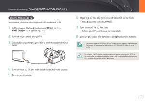 Page 176175
Connecting & Transferring > Viewing photos or videos on a TV
Viewing files on a 3D TV
You can view photos or videos captured in 3D mode on a 3D TV.
1 In Shooting or Playback mode, press [m] : q :  
HDMI Output 
: an option. (p. 193)
2 Turn off your camera and 3D TV.
3 Connect your camera to your 3D TV with the optional HDMI 
cable.
4 Turn on your 3D TV, and then select the HDMI video source.
5 Turn on your camera.
6 Move to a 3D file, and then press [h] to switch to 3D mode.
• Press [h] again to...