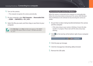 Page 180179
Connecting & Transferring > Connecting to a computer
4 Turn on the camera.
• The computer recognizes the camera automatically.
5 On your computer, select My Computer : Removable Disk 
: DCIM : 100PHOTO or 101_0101.
6 Select the files you want, and then drag or save them to your 
computer.
If the Folder Type  is set to Date, the folder name appears as “XXX_MMDD“. 
For example, if you capture a photo on January 1, the folder name will be 
“101_0101“.
Disconnecting the camera (for Windows 7)
When the...