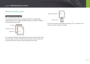 Page 204203
Appendix > Maintaining the camera
About memory cards
Supported memory cards
This product supports SD (Secure Digital), SDHC (Secure Digital High 
Capacity), SDXC (Secure Digital eXtended Capacity), microSD, microSDHC, 
or microSDXC memory cards.
Terminal
Write-protect switch Label (front)
You can prevent files from being deleted by using the write-protect switch 
on an SD, SDHC, or SDXC card. Slide the switch down to lock or slide it up 
to unlock. Unlock the card when capturing photos and videos....