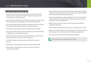 Page 207206
Appendix > Maintaining the camera
• Prevent memory cards from making contact with liquids, dirt, or foreign 
substances. If dirty, wipe the memory card clean with a soft cloth before 
you insert the memory card into your camera.
• Do not allow liquids, dirt, or foreign substances to come in contact with 
memory cards or the memory card slot. Doing so may cause memory 
cards or the camera to malfunction.
• When you carry a memory card, use a case to protect the card from 
electrostatic discharges.
•...