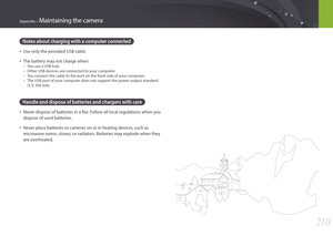 Page 211210
Appendix > Maintaining the camera
Notes about charging with a computer connected
• Use only the provided USB cable.
• The battery may not charge when:
 -You use a USB hub.
 -Other USB devices are connected to your computer.
 -You connect the cable to the port on the front side of your computer.
 -The USB port of your computer does not support the power output standard  
(5 V, 500 mA).
Handle and dispose of batteries and chargers with care
• Never dispose of batteries in a fire. Follow all local...