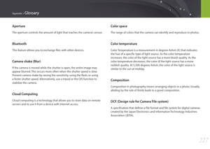 Page 228227
Appendix > Glossary
Color space
The range of colors that the camera can identify and reproduce in photos.
Color temperature
Color Temperature is a measurement in degrees Kelvin (K) that indicates 
the hue of a specific type of light source. As the color temperature 
increases, the color of the light source has a more bluish quality. As the 
color temperature decreases, the color of the light source has a more 
reddish quality. At 5,500 degrees Kelvin, the color of the light source is 
similar to the...